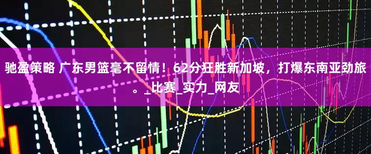 馳盈策略 廣東男籃毫不留情！62分狂勝新加坡，打爆東南亞勁旅。_比賽_實力_網友