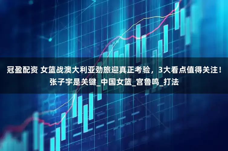 冠盈配資 女籃戰(zhàn)澳大利亞勁旅迎真正考驗，3大看點值得關(guān)注！張子宇是關(guān)鍵_中國女籃_宮魯鳴_打法