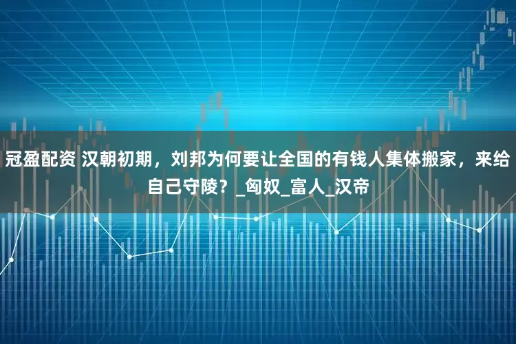 冠盈配資 漢朝初期，劉邦為何要讓全國(guó)的有錢人集體搬家，來給自己守陵？_匈奴_富人_漢帝